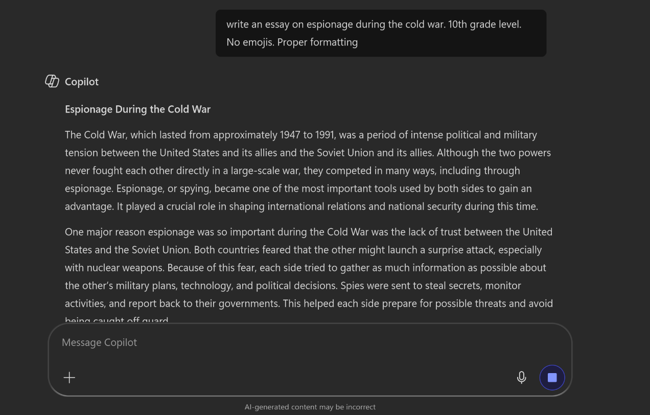Screenshot of Copilot chat interface. The user asks "write an essay on espionage during the cold war. 10th grade level. No emojis. Proper formatting." Copilot replies "Espionage During the Cold War" "The Cold War, which lasted from approximately 1947 to 1991, was a period of intense political and military tension between the United States and its allies and the Soviet Union and its allies. Although the two powers never fought each other directly in a large-scale war, they competed in many ways, including through espionage. Espionage, or spying, became one of the most important tools used by both sides to gain an advantage. It played a crucial role in shaping international relations and national security during this time."